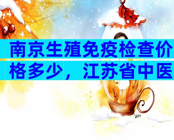 南京生殖免疫检查价格多少，江苏省中医院查一次约1810元！