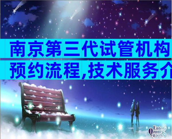 南京第三代试管机构预约流程,技术服务介绍