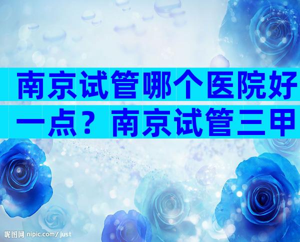 南京试管哪个医院好一点？南京试管三甲医院实力评估