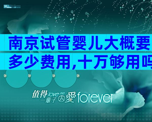 南京试管婴儿大概要多少费用,十万够用吗？
