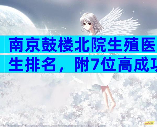 南京鼓楼北院生殖医生排名，附7位高成功率大夫推荐!