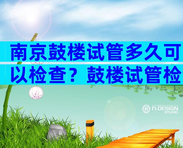 南京鼓楼试管多久可以检查？鼓楼试管检查流程
