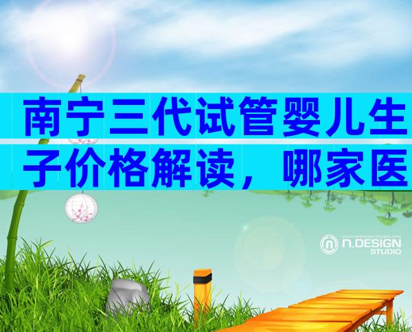 南宁三代试管婴儿生子价格解读，哪家医院好？