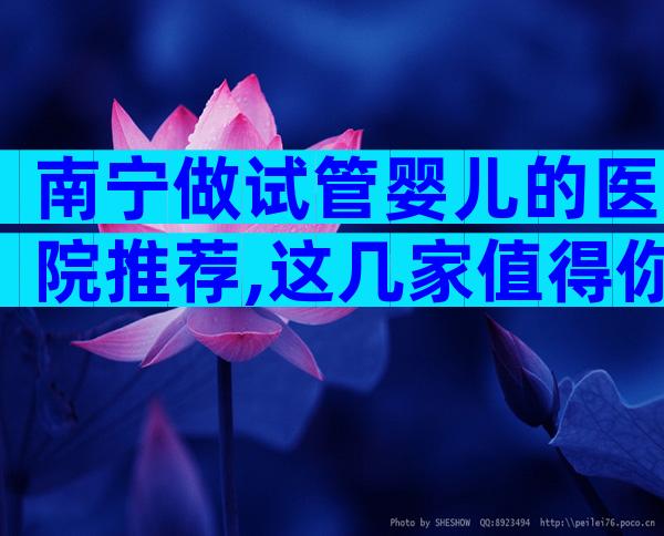 南宁做试管婴儿的医院推荐,这几家值得你选择