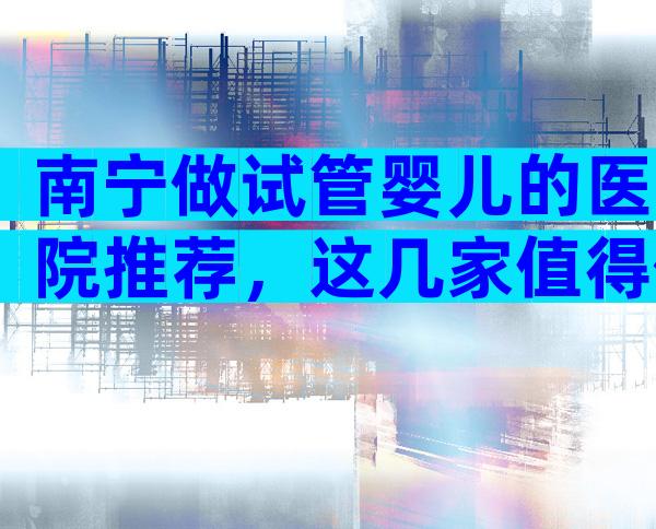 南宁做试管婴儿的医院推荐，这几家值得你选择