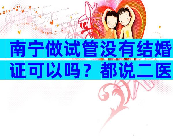 南宁做试管没有结婚证可以吗？都说二医院会审核结婚证...