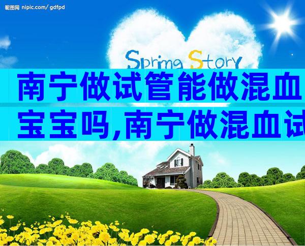 南宁做试管能做混血宝宝吗,南宁做混血试管婴儿的费用明细