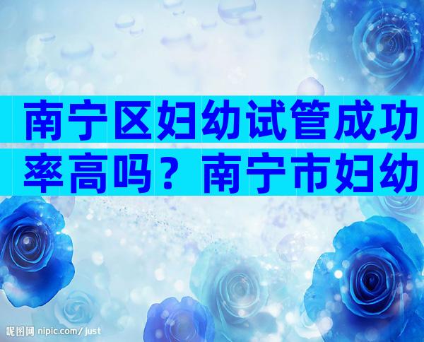 南宁区妇幼试管成功率高吗？南宁市妇幼试管怎么样？