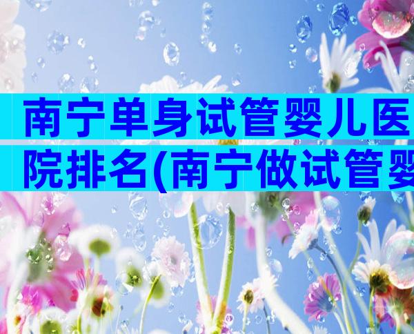 南宁单身试管婴儿医院排名(南宁做试管婴儿成功率排名)