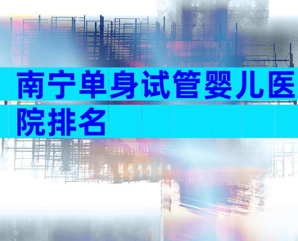 南宁单身试管婴儿医院排名