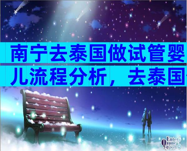 南宁去泰国做试管婴儿流程分析，去泰国做试管需要开证明吗