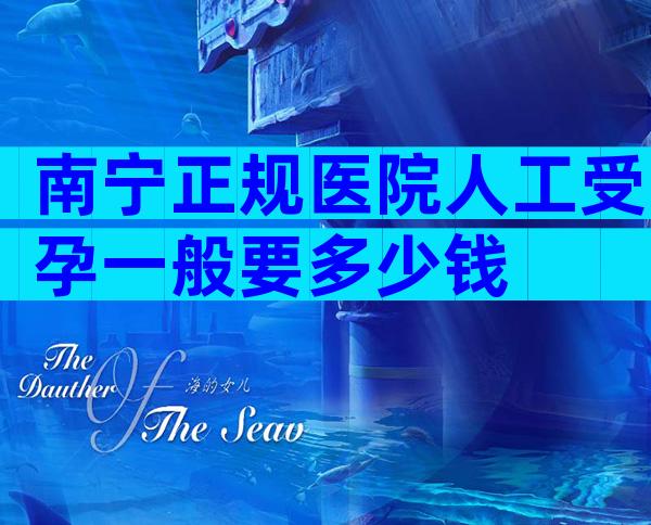 南宁正规医院人工受孕一般要多少钱