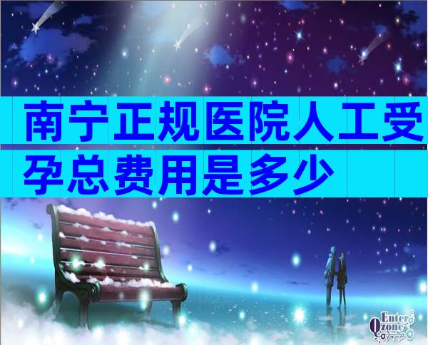 南宁正规医院人工受孕总费用是多少