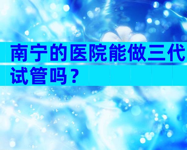 南宁的医院能做三代试管吗？