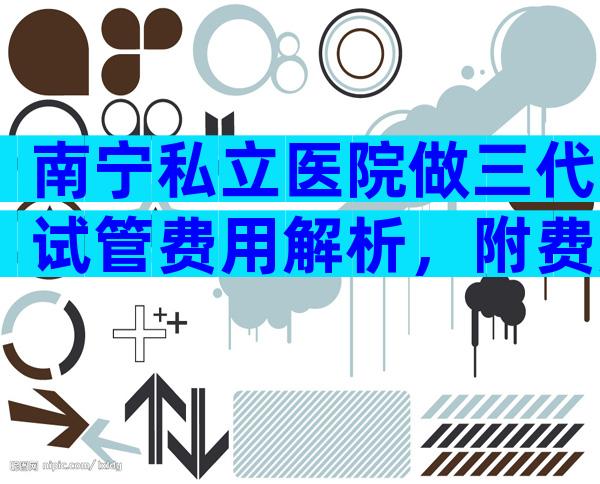 南宁私立医院做三代试管费用解析，附费用明细！