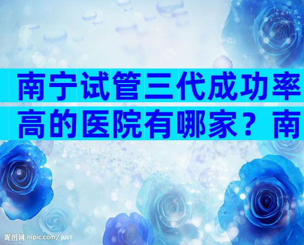 南宁试管三代成功率高的医院有哪家？南宁哪所试管医院更适合你