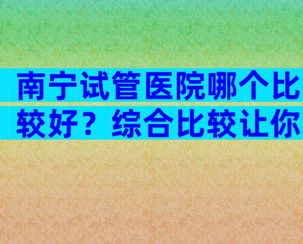 南宁试管医院哪个比较好？综合比较让你不再迷茫