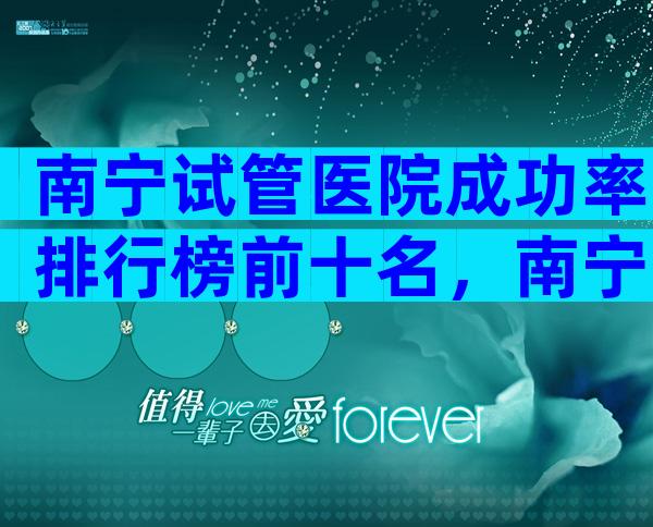 南宁试管医院成功率排行榜前十名，南宁试管医院成功率排行榜前十名有哪些？