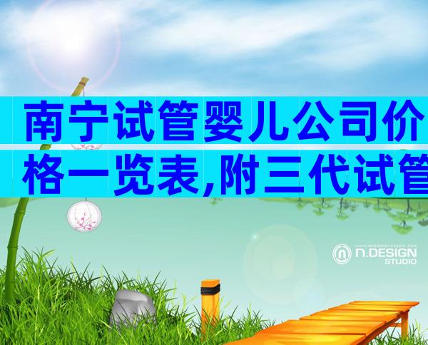南宁试管婴儿公司价格一览表,附三代试管费用介绍
