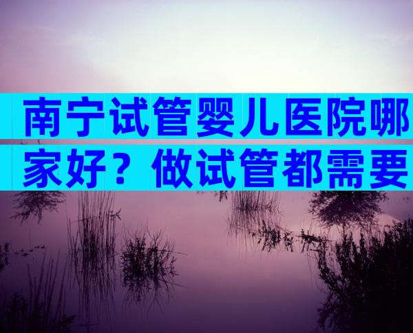 南宁试管婴儿医院哪家好？做试管都需要降调吗？