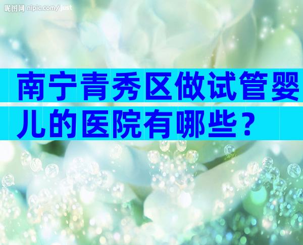 南宁青秀区做试管婴儿的医院有哪些？