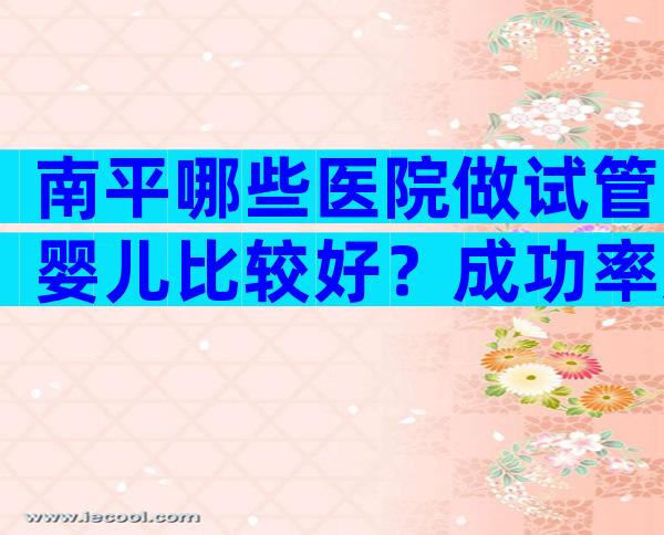 南平哪些医院做试管婴儿比较好？成功率如何？