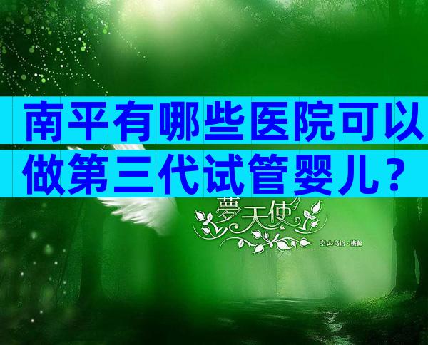 南平有哪些医院可以做第三代试管婴儿？费用情况如何？