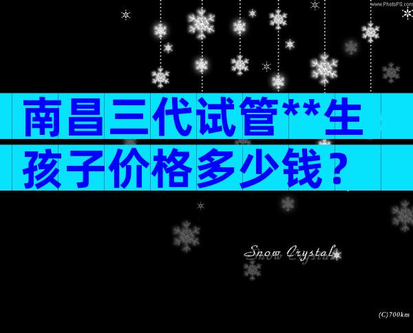 南昌三代试管**生孩子价格多少钱？