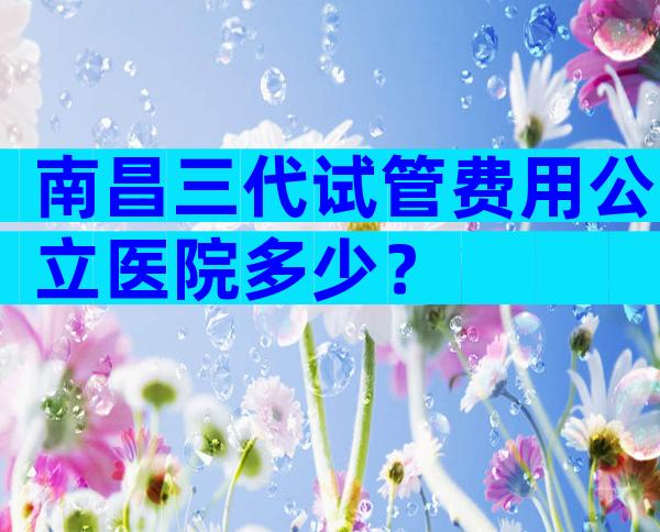 南昌三代试管费用公立医院多少？