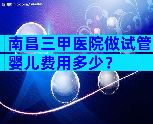 南昌三甲医院做试管婴儿费用多少？