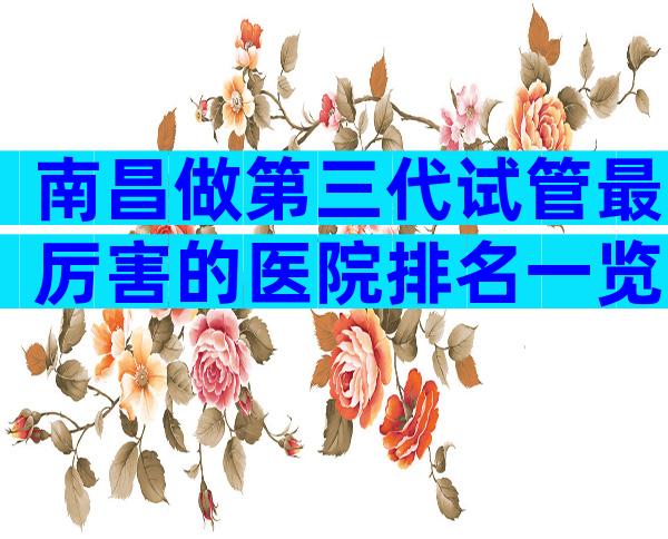 南昌做第三代试管最厉害的医院排名一览！这六家医院可以看看