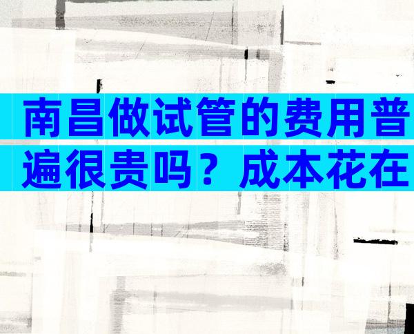南昌做试管的费用普遍很贵吗？成本花在了哪里？