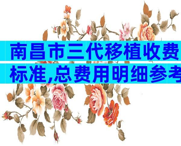 南昌市三代移植收费标准,总费用明细参考!