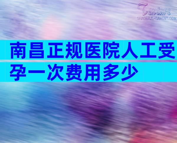 南昌正规医院人工受孕一次费用多少