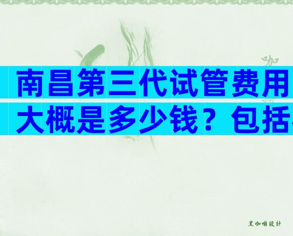 南昌第三代试管费用大概是多少钱？包括检查、促排、手术价格明细