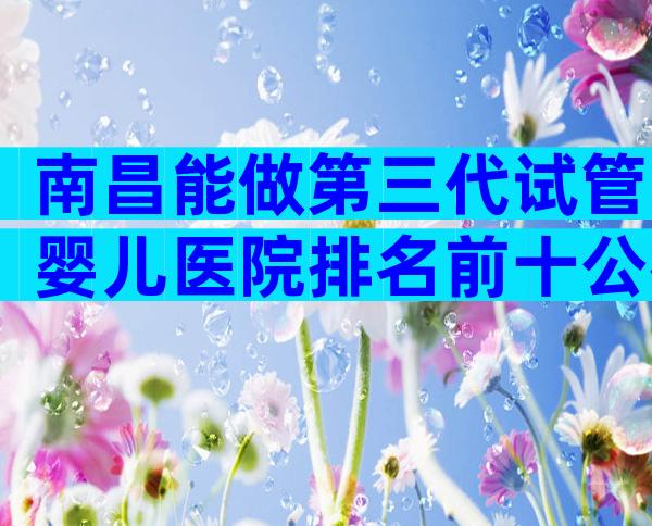 南昌能做第三代试管婴儿医院排名前十公布