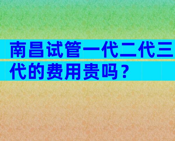 南昌试管一代二代三代的费用贵吗？