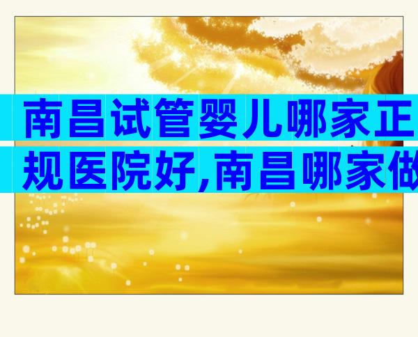 南昌试管婴儿哪家正规医院好,南昌哪家做试管婴儿成功率高