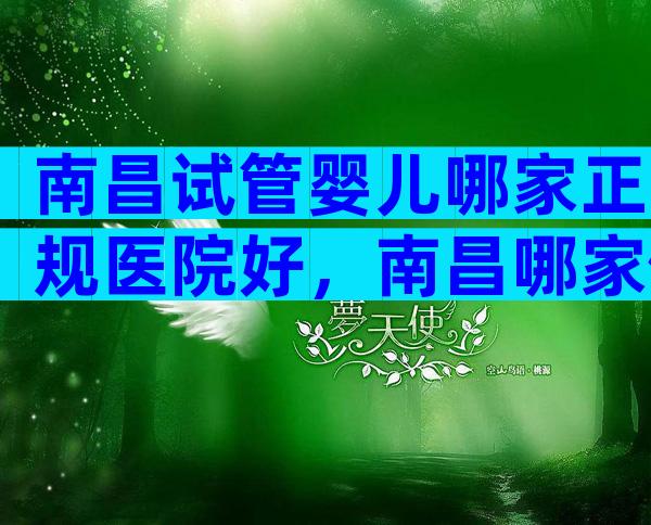 南昌试管婴儿哪家正规医院好，南昌哪家做试管婴儿成功率高