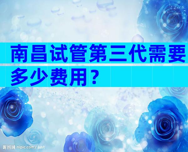 南昌试管第三代需要多少费用？