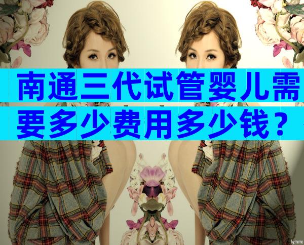南通三代试管婴儿需要多少费用多少钱？有选择标准吗
