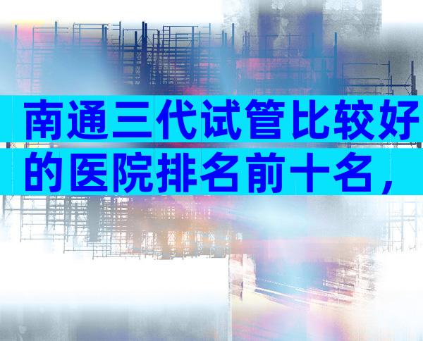 南通三代试管比较好的医院排名前十名，附正规医院等待时间