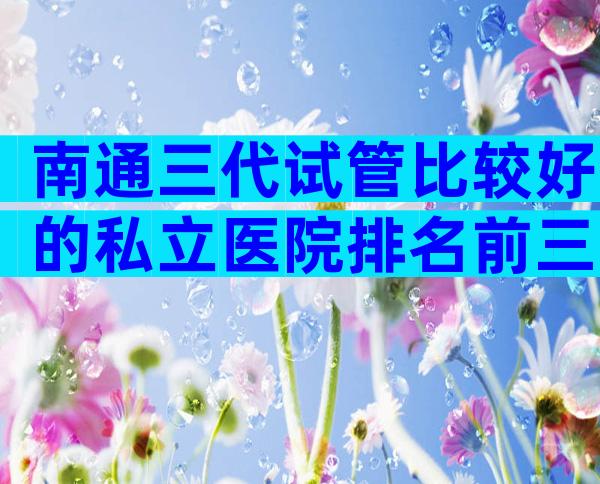 南通三代试管比较好的私立医院排名前三