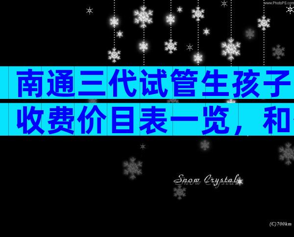 南通三代试管生孩子收费价目表一览，和什么有关？