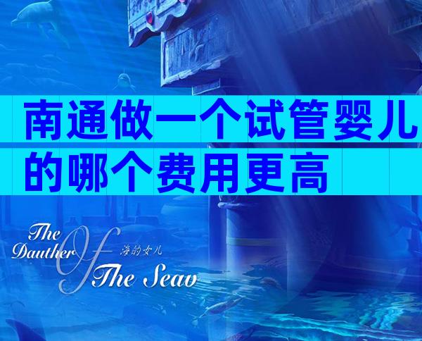 南通做一个试管婴儿的哪个费用更高