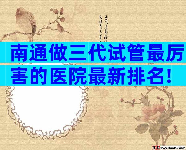 南通做三代试管最厉害的医院最新排名!