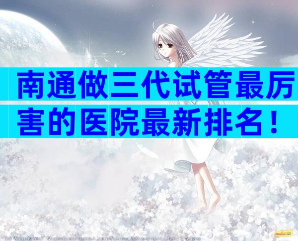 南通做三代试管最厉害的医院最新排名！