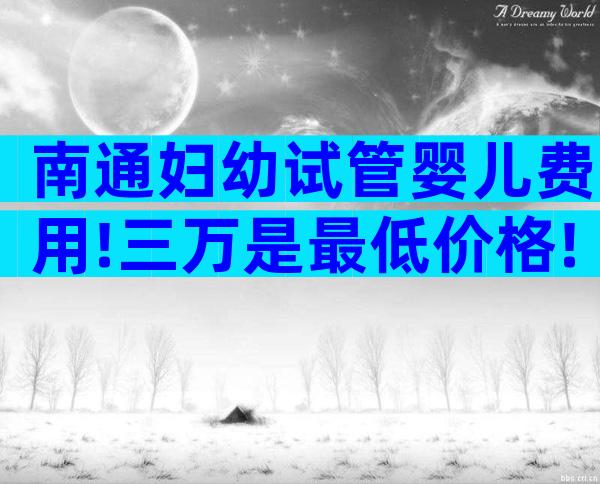 南通妇幼试管婴儿费用!三万是最低价格!
