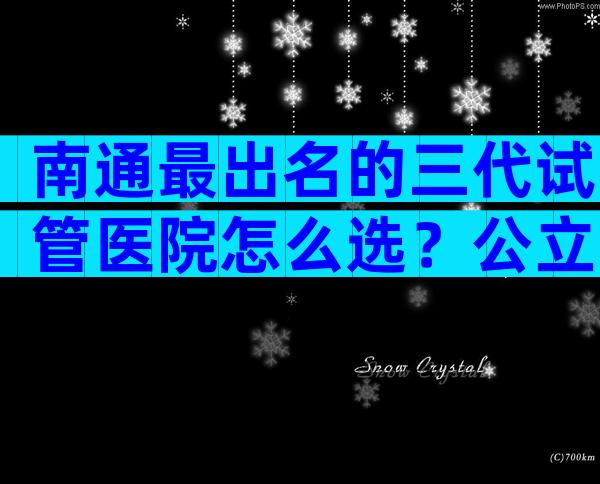 南通最出名的三代试管医院怎么选？公立医院哪几家好