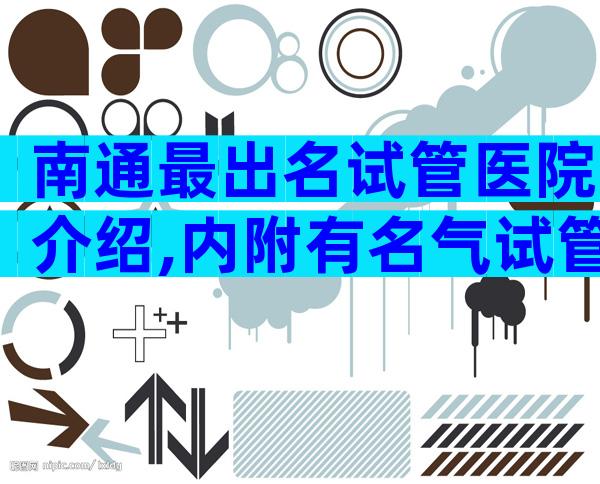 南通最出名试管医院介绍,内附有名气试管医院名单分享